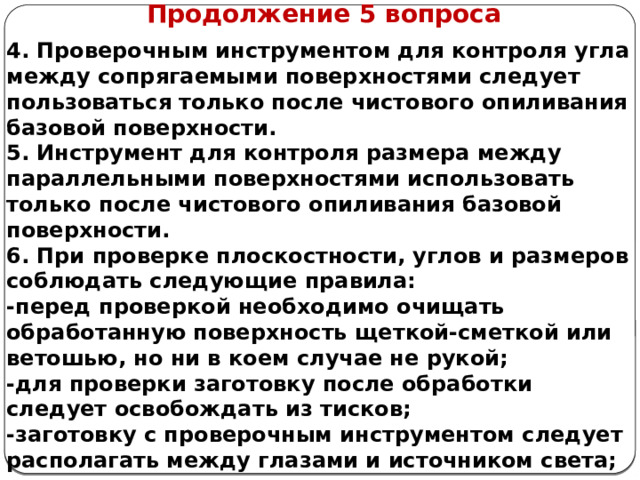      Продолжение 5 вопроса 4. Проверочным инструментом для контроля угла между сопрягаемыми поверхностями следует пользоваться только после чистового опиливания базовой поверхности. 5. Инструмент для контроля размера между параллельными поверхностями использовать только после чистового опиливания базовой поверхности. 6. При проверке плоскостности, углов и размеров соблюдать следующие правила: -перед проверкой необходимо очищать обработанную поверхность щеткой-сметкой или ветошью, но ни в коем случае не рукой; -для проверки заготовку после обработки следует освобождать из тисков; -заготовку с проверочным инструментом следует располагать между глазами и источником света;  