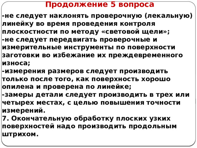      Продолжение 5 вопроса -не следует наклонять проверочную (лекальную) линейку во время проведения контроля плоскостности по методу «световой щели»; -не следует передвигать проверочные и измерительные инструменты по поверхности заготовки во избежание их преждевременного износа; -измерения размеров следует производить только после того, как поверхность хорошо опилена и проверена по линейке; -замеры детали следует производить в трех или четырех местах, с целью повышения точности измерений. 7. Окончательную обработку плоских узких поверхностей надо производить продольным штрихом.  