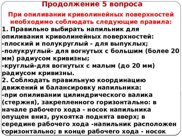      Продолжение 5 вопроса При опиливании криволинейных поверхностей необходимо соблюдать следующие правила: 1. Правильно выбирать напильник для опиливания криволинейных поверхностей: -плоский и полукруглый - для выпуклых; -полукруглый- для вогнутых с большим (более 20 мм) радиусом кривизны; -круглый-для вогнутых с малым (до 20 мм) радиусом кривизны. 2. Соблюдать правильную координацию движений и балансировку напильника: -при опиливании цилиндрического валика (стержня), закрепленного горизонтально: в начале рабочего хода - носок напильника опущен вниз, рукоятка поднята вверх; в середине рабочего хода -напильник расположен горизонтально; в конце рабочего хода - носок напильника поднят вверх, рукоятка опущена вниз (рис. 5.1, а);   