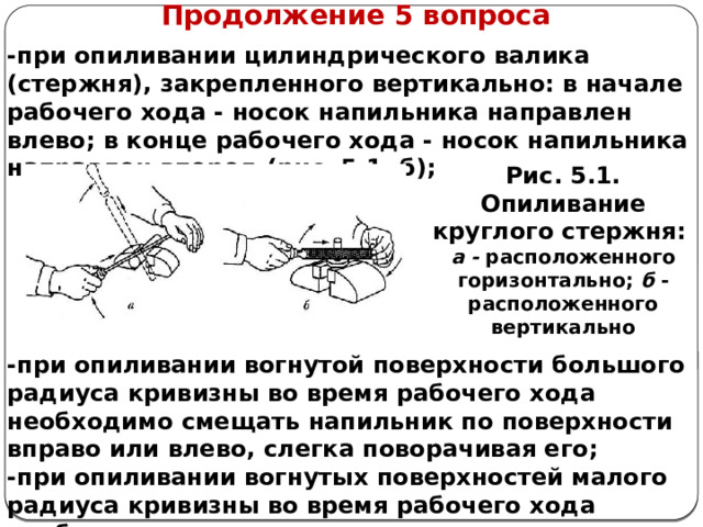      Продолжение 5 вопроса -при опиливании цилиндрического валика (стержня), закрепленного вертикально: в начале рабочего хода - носок напильника направлен влево; в конце рабочего хода - носок напильника направлен вперед (рис. 5.1, б);       -при опиливании вогнутой поверхности большого радиуса кривизны во время рабочего хода необходимо смещать напильник по поверхности вправо или влево, слегка поворачивая его; -при опиливании вогнутых поверхностей малого радиуса кривизны во время рабочего хода необходимо производить вращательное движение напильником; Рис. 5.1. Опиливание круглого стержня: а - расположенного горизонтально; б - расположенного вертикально  