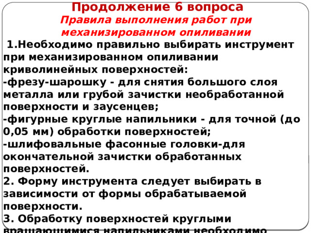      Продолжение 6 вопроса Правила выполнения работ при механизированном опиливании   1.Необходимо правильно выбирать инструмент при механизированном опиливании криволинейных поверхностей: -фрезу-шарошку - для снятия большого слоя металла или грубой зачистки необработанной поверхности и заусенцев; -фигурные круглые напильники - для точной (до 0,05 мм) обработки поверхностей; -шлифовальные фасонные головки-для окончательной зачистки обработанных поверхностей. 2. Форму инструмента следует выбирать в зависимости от формы обрабатываемой поверхности. 3. Обработку поверхностей круглыми вращающимися напильниками необходимо выполнять, закрепив их хвостовиком в патроне ручной сверлильной машины мощностью не менее 0,5 кВт.  