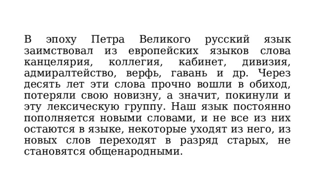 В эпоху Петра Великого русский язык заимствовал из европейских языков слова канцелярия, коллегия, кабинет, дивизия, адмиралтейство, верфь, гавань и др. Через десять лет эти слова прочно вошли в обиход, потеряли свою новизну, а значит, покинули и эту лексическую группу. Наш язык постоянно пополняется новыми словами, и не все из них остаются в языке, некоторые уходят из него, из новых слов переходят в разряд старых, не становятся общенародными. 