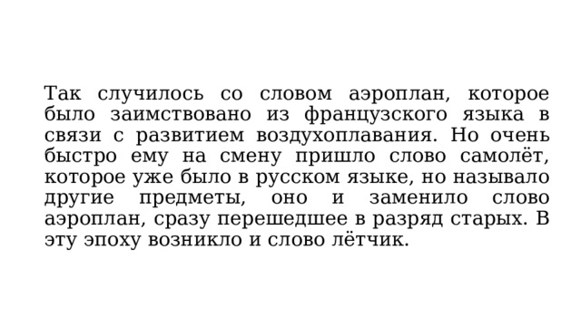 Так случилось со словом аэроплан, которое было заимствовано из французского языка в связи с развитием воздухоплавания. Но очень быстро ему на смену пришло слово самолёт, которое уже было в русском языке, но называло другие предметы, оно и заменило слово аэроплан, сразу перешедшее в разряд старых. В эту эпоху возникло и слово лётчик. 