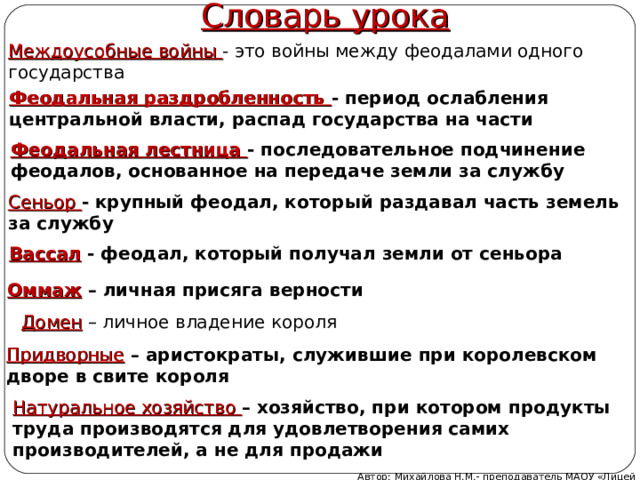 Словарь урока Междоусобные войны - это войны между феодалами одного государства Феодальная раздробленность - период ослабления центральной власти, распад государства на части Феодальная лестница - последовательное подчинение феодалов, основанное на передаче земли за службу Сеньор - крупный феодал, который раздавал часть земель за службу Вассал - феодал, который получал земли от сеньора Оммаж – личная присяга верности Домен – личное владение короля Придворные – аристократы, служившие при королевском дворе в свите короля Натуральное хозяйство – хозяйство, при котором продукты труда производятся для удовлетворения самих производителей, а не для продажи  Автор: Михайлова Н.М.- преподаватель МАОУ «Лицей № 21» 