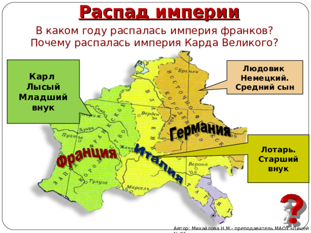 Распад империи В каком году распалась империя франков? Почему распалась империя Карда Великого? Карл Лысый Младший внук Людовик Немецкий. Средний сын Лотарь. Старший внук Автор: Михайлова Н.М.- преподаватель МАОУ «Лицей № 21» 