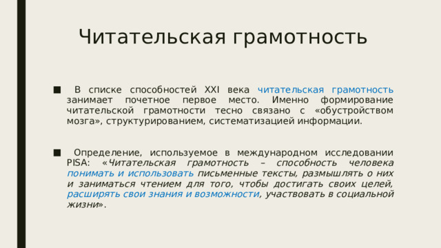 Читательская грамотность  В списке способностей XXI века читательская грамотность занимает почетное первое место. Именно формирование читательской грамотности тесно связано с «обустройством мозга», структурированием, систематизацией информации.  Определение, используемое в международном исследовании PISA: « Читательская грамотность – способность человека понимать и использовать письменные тексты, размышлять о них и заниматься чтением для того, чтобы достигать своих целей, расширять свои знания и возможности , участвовать в социальной жизни ». 