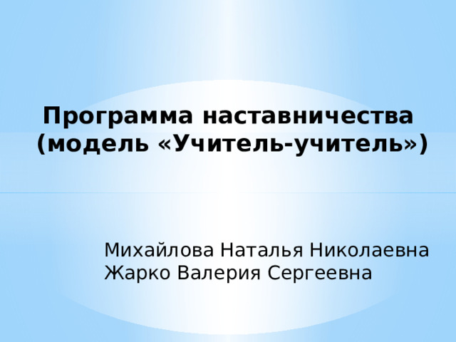 Программа наставничества  (модель «Учитель-учитель») Михайлова Наталья Николаевна Жарко Валерия Сергеевна 