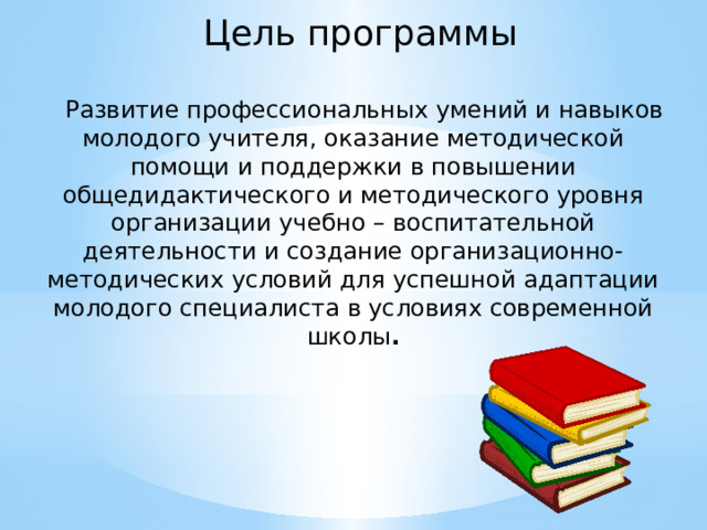  Цель программы    Развитие профессиональных умений и навыков молодого учителя, оказание методической помощи и поддержки в повышении общедидактического и методического уровня организации учебно – воспитательной деятельности и создание организационно-методических условий для успешной адаптации молодого специалиста в условиях современной школы . 