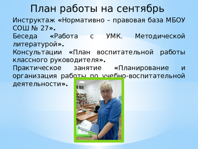 План работы на сентябрь Инструктаж « Нормативно – правовая база МБОУ СОШ № 27 ». Беседа « Работа с УМК. Методической литературой ». Консультации « План воспитательной работы классного руководителя ». Практическое занятие « Планирование и организация работы по учебно-воспитательной деятельности ».  