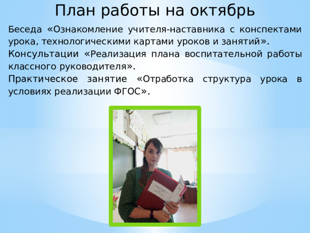 План работы на октябрь Беседа « Ознакомление учителя-наставника с конспектами урока, технологическими картами уроков и занятий ». Консультации « Реализация плана воспитательной работы классного руководителя ». Практическое занятие « Отработка структура урока в условиях реализации ФГОС ».  