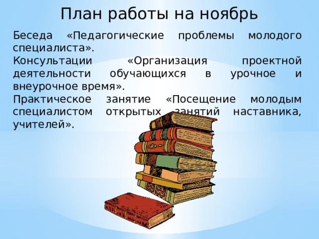 План работы на ноябрь Беседа «Педагогические проблемы молодого специалиста». Консультации «Организация проектной деятельности обучающихся в урочное и внеурочное время». Практическое занятие «Посещение молодым специалистом открытых занятий наставника, учителей».  