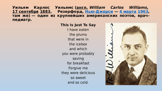 Уильям Карлос Уильямс ( англ.   William Carlos Williams ,  17 сентября   1883 , Резерфорд,  Нью-Джерси  —  4 марта   1963 , там же) — один из крупнейших американских поэтов, врач-педиатр. This Is Just To Say I have eaten the plums that were in the icebox and which you were probably saving for breakfast Forgive me they were delicious so sweet and so cold. 
