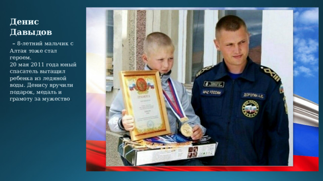 Денис Давыдов   –  8-летний мальчик с Алтая тоже стал героем.  20 мая 2011 года юный спасатель вытащил ребенка из ледяной воды. Денису вручили подарок, медаль и грамоту за мужество .   