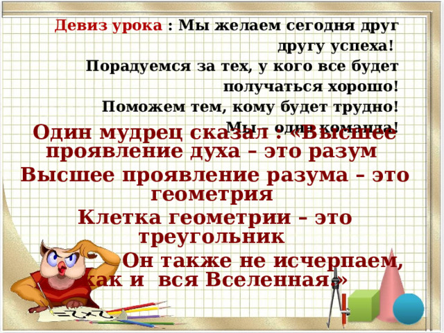 Девиз урока : Мы желаем сегодня друг другу успеха!  Порадуемся за тех, у кого все будет получаться хорошо!  Поможем тем, кому будет трудно!  Мы – одна команда! Один мудрец сказал : «Высшее проявление духа – это разум Высшее проявление разума – это геометрия Клетка геометрии – это треугольник  Он также не исчерпаем, как и вся Вселенная.» 