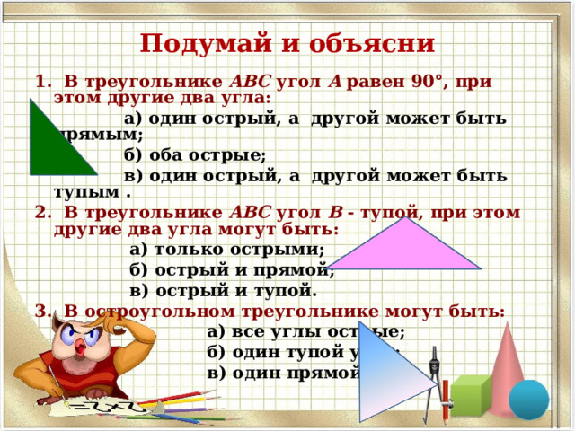 Подумай и объясни 1. В треугольнике АВС угол А равен  90°, при этом другие два угла:  а) один острый, а другой может быть прямым;  б) оба острые;  в) один острый, а другой может быть тупым . 2. В треугольнике АВС угол В - тупой, при этом другие два угла могут быть:  а) только острыми;  б) острый и прямой;  в) острый и тупой. 3. В остроугольном треугольнике могут быть:  а) все углы острые;  б) один тупой угол;  в) один прямой угол. 