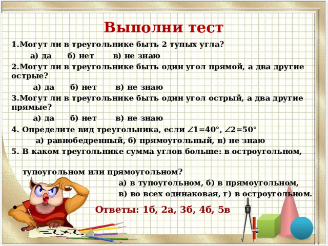 Выполни тест 1.Могут ли в треугольнике быть 2 тупых угла?  а) да б) нет в) не знаю 2.Могут ли в треугольнике быть один угол прямой, а два другие острые?  а) да б) нет в) не знаю 3.Могут ли в треугольнике быть один угол острый, а два другие прямые?  а) да б) нет в) не знаю 4. Определите вид треугольника, если  1=40°,  2=50°  а) равнобедренный, б) прямоугольный, в) не знаю 5. В каком треугольнике сумма углов больше: в остроугольном,  тупоугольном или прямоугольном?  а) в тупоугольном, б) в прямоугольном,  в) во всех одинаковая, г) в остроугольном.  Ответы: 1б, 2а, 3б, 4б, 5в 