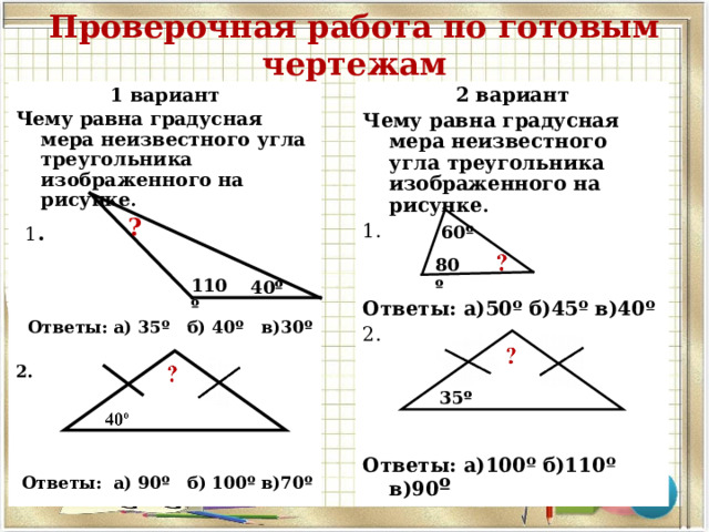 Проверочная работа по готовым чертежам 2 вариант Чему равна градусная мера неизвестного угла треугольника изображенного на рисунке . 1.    Ответы: а)50º б)45º в)40º 2.      Ответы: а)100º б)110º в)90 º  1 вариант Чему равна градусная мера неизвестного угла треугольника изображенного на рисунке .  1 .      Ответы: а) 35º б) 40º в)30º  2.      Ответы: а) 90º б) 100º в)70º  ? 60 º 80 º 110 º 40 º 35 º 