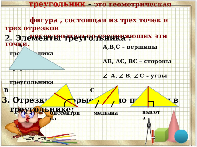 1. Определение треугольника :   треугольник - это геометрическая  фигура , состоящая из трех точек и трех отрезков  последовательно соединяющих эти точки.  2. Элементы треугольника :  А,В,С – вершины треугольника  АВ, АС, ВС – стороны треугольника    А,  В,  С – углы треугольника  В С 3. Отрезки, которые можно провести в треугольнике:   А высота биссектриса медиана 