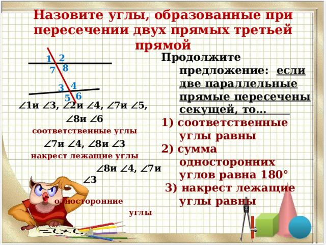 Назовите углы, образованные при пересечении двух прямых третьей прямой Продолжите предложение: если две параллельные прямые пересечены секущей, то… 1) соответственные углы равны 2) сумма односторонних углов равна 180°  3) накрест лежащие углы равны  2  1и  3,  2и  4,  7и  5,  8и  6 соответственные углы  7и  4,  8и  3 накрест лежащие углы   8и  4,  7и  3  односторонние  углы 1 8 7 4 3 6 5 