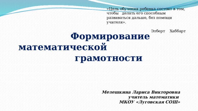 «Цель обучения ребенка состоит в том, чтобы делать его способным развиваться дальше, без помощи учителя».  Элберт Хаббарт  Формирование математической грамотности    Мелешкина Лариса Викторовна учитель математики МКОУ «Луговская СОШ» 