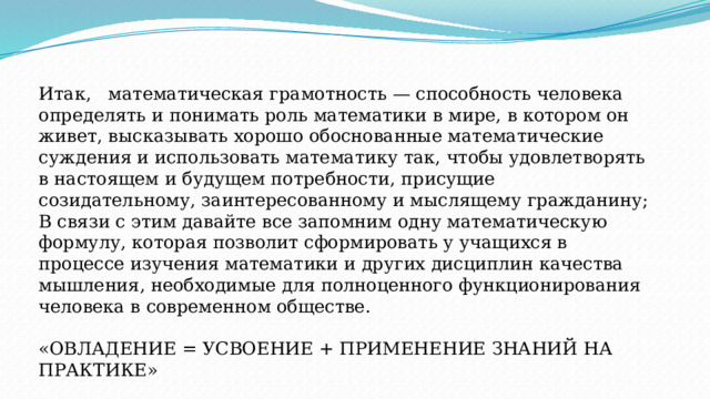 Итак, математическая грамотность — способность человека определять и понимать роль математики в мире, в котором он живет, высказывать хорошо обоснованные математические суждения и использовать математику так, чтобы удовлетворять в настоящем и будущем потребности, присущие созидательному, заинтересованному и мыслящему гражданину; В связи с этим давайте все запомним одну математическую формулу, которая позволит сформировать у учащихся в процессе изучения математики и других дисциплин качества мышления, необходимые для полноценного функционирования человека в современном обществе.   «ОВЛАДЕНИЕ = УСВОЕНИЕ + ПРИМЕНЕНИЕ ЗНАНИЙ НА ПРАКТИКЕ»     