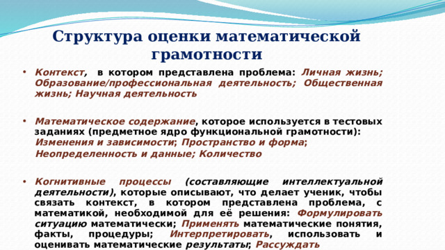 Структура оценки математической грамотности Контекст , в котором представлена проблема: Личная жизнь; Образование/профессиональная деятельность; Общественная жизнь; Научная деятельность   Математическое содержание , которое используется в тестовых заданиях (предметное ядро функциональной грамотности): Изменения и зависимости ; Пространство и форма ; Неопределенность и данные; Количество  Когнитивные  процессы (составляющие интеллектуальной деятельности) , которые описывают, что делает ученик, чтобы связать контекст, в котором представлена проблема, с математикой, необходимой для её решения: Формулировать  ситуацию математически; Применять математические понятия, факты, процедуры; Интерпретировать , использовать и оценивать математические результаты ; Рассуждать   