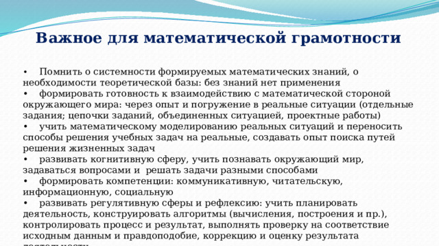 Важное для математической грамотности •  Помнить о системности формируемых математических знаний, о необходимости теоретической базы: без знаний нет применения •  формировать готовность к взаимодействию с математической стороной окружающего мира: через опыт и погружение в реальные ситуации (отдельные задания; цепочки заданий, объединенных ситуацией, проектные работы) •  учить математическому моделированию реальных ситуаций и переносить способы решения учебных задач на реальные, создавать опыт поиска путей решения жизненных задач •  развивать когнитивную сферу, учить познавать окружающий мир, задаваться вопросами и решать задачи разными способами •  формировать компетенции: коммуникативную, читательскую, информационную, социальную •  развивать регулятивную сферы и рефлексию: учить планировать деятельность, конструировать алгоритмы (вычисления, построения и пр.), контролировать процесс и результат, выполнять проверку на соответствие исходным данным и правдоподобие, коррекцию и оценку результата деятельности 