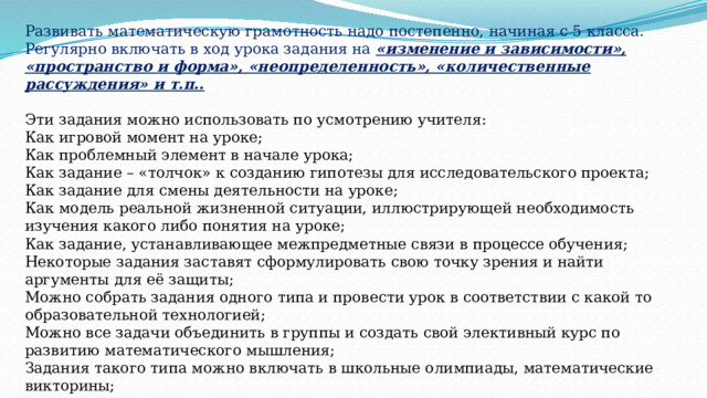 Развивать математическую грамотность надо постепенно, начиная с 5 класса. Регулярно включать в ход урока задания на «изменение и зависимости», «пространство и форма», «неопределенность», «количественные рассуждения» и т.п..  Эти задания можно использовать по усмотрению учителя:  Как игровой момент на уроке;  Как проблемный элемент в начале урока;  Как задание – «толчок» к созданию гипотезы для исследовательского проекта;  Как задание для смены деятельности на уроке;  Как модель реальной жизненной ситуации, иллюстрирующей необходимость изучения какого либо понятия на уроке;  Как задание, устанавливающее межпредметные связи в процессе обучения;  Некоторые задания заставят сформулировать свою точку зрения и найти аргументы для её защиты;  Можно собрать задания одного типа и провести урок в соответствии с какой то образовательной технологией;  Можно все задачи объединить в группы и создать свой элективный курс по развитию математического мышления;  Задания такого типа можно включать в школьные олимпиады, математические викторины; 