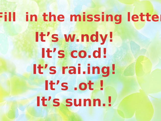 Fill in the missing letter It’s w.ndy! It’s co.d! It’s rai.ing! It’s .ot ! It’s sunn.!  
