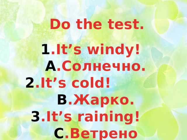 Do the test. 1 .It’s windy! А .Солнечно. 2 .It’s cold! B .Жарко. 3 .It’s raining! C .Ветрено 4 .It’s hot ! D .Идет дождь 5 .It’s sunny! E .Холодно 
