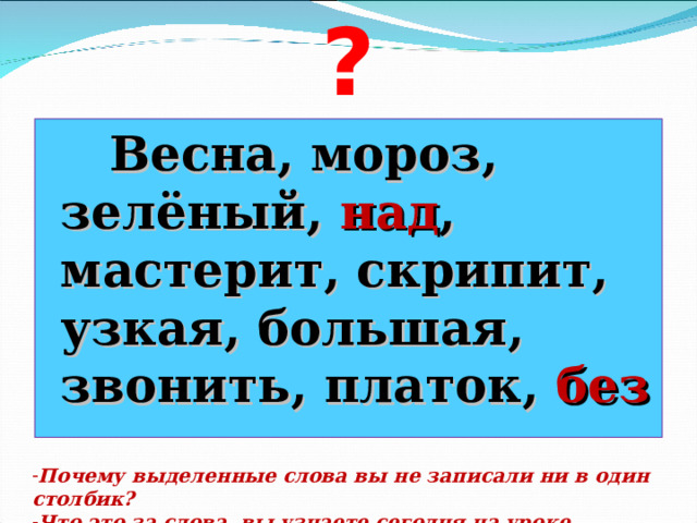 ?  Весна, мороз, зелёный, над , мастерит, скрипит, узкая, большая, звонить, платок, без  Почему выделенные слова вы не записали ни в один столбик? Что это за слова, вы узнаете сегодня на уроке. 