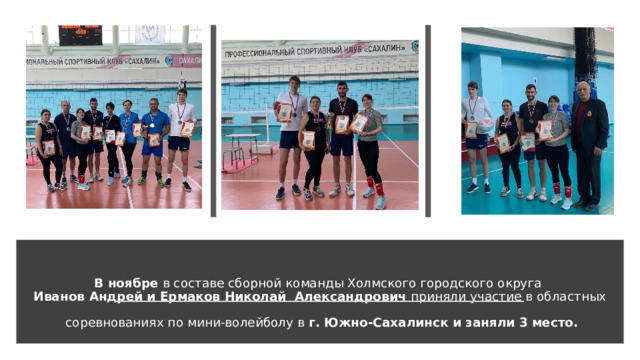 В ноябре в составе сборной команды Холмского городского округа  Иванов Андрей и Ермаков Николай Александрович приняли участие в областных   соревнованиях по мини-волейболу в г. Южно-Сахалинск и заняли 3 место.   