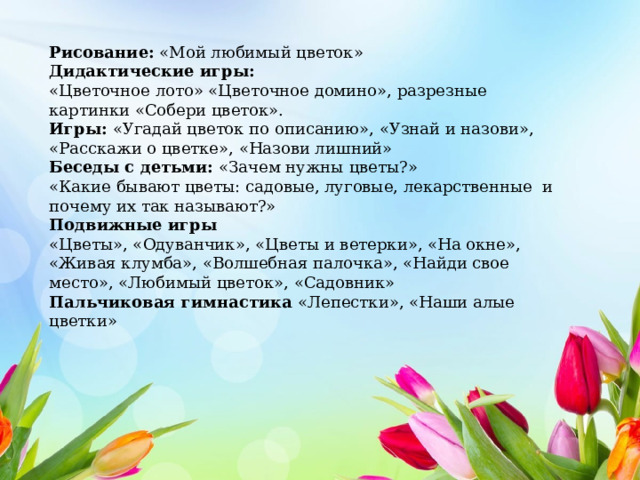 Рисование: «Мой любимый цветок» Дидактические игры: «Цветочное лото» «Цветочное домино», разрезные картинки «Собери цветок». Игры: «Угадай цветок по описанию», «Узнай и назови», «Расскажи о цветке», «Назови лишний» Беседы с детьми: «Зачем нужны цветы?» «Какие бывают цветы: садовые, луговые, лекарственные и почему их так называют?» Подвижные игры «Цветы», «Одуванчик», «Цветы и ветерки», «На окне», «Живая клумба», «Волшебная палочка», «Найди свое место», «Любимый цветок», «Садовник» Пальчиковая гимнастика «Лепестки», «Наши алые цветки» 