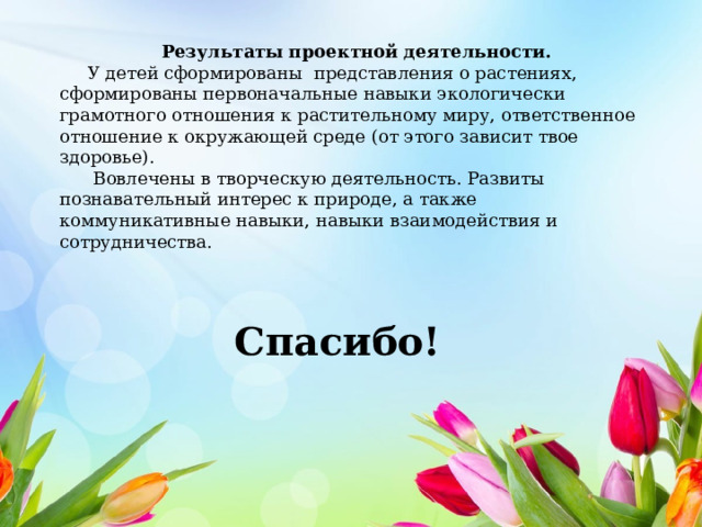 Результаты проектной деятельности.  У детей сформированы представления о растениях, сформированы первоначальные навыки экологически грамотного отношения к растительному миру, ответственное отношение к окружающей среде (от этого зависит твое здоровье).  Вовлечены в творческую деятельность. Развиты познавательный интерес к природе, а также коммуникативные навыки, навыки взаимодействия и сотрудничества. Спасибо! 