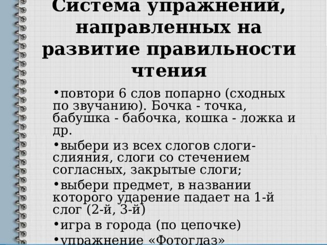 Система упражнений, направленных на развитие правильности чтения   повтори 6 слов попарно (сходных по звучанию). Бочка - точка, бабушка - бабочка, кошка - ложка и др. выбери из всех слогов слоги-слияния, слоги со стечением согласных, закрытые слоги; выбери предмет, в названии которого ударение падает на 1-й слог (2-й, 3-й) игра в города (по цепочке) упражнение «Фотоглаз» 