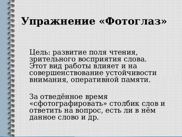 Упражнение «Фотоглаз»   Цель: развитие поля чтения, зрительного восприятия слова. Этот вид работы влияет и на совершенствование устойчивости внимания, оперативной памяти. За отведённое время «сфотографировать» столбик слов и ответить на вопрос, есть ли в нём данное слово и др. 