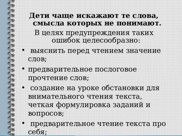 Дети чаще искажают те слова, смысла которых не понимают. В целях предупреждения таких ошибок целесообразно:  выяснить перед чтением значение слов; предварительное послоговое прочтение слов;  создание на уроке обстановки для внимательного чтения текста, четкая формулировка заданий и вопросов;  предварительное чтение текста про себя;  систематический контроль учителя за чтением обучающихся 