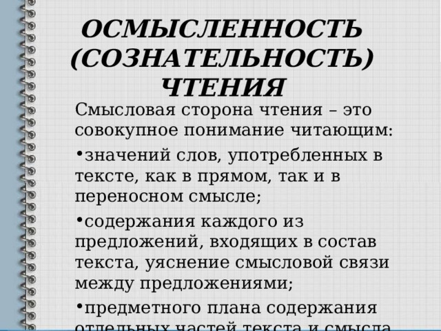 ОСМЫСЛЕННОСТЬ (СОЗНАТЕЛЬНОСТЬ) ЧТЕНИЯ Смысловая сторона чтения – это совокупное понимание читающим: значений слов, употребленных в тексте, как в прямом, так и в переносном смысле; содержания каждого из предложений, входящих в состав текста, уяснение смысловой связи между предложениями; предметного плана содержания отдельных частей текста и смысла этих частей; основного смысла всего содержания текста. 