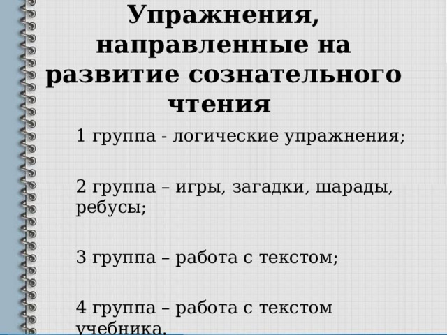 Упражнения, направленные на развитие сознательного чтения 1 группа - логические упражнения; 2 группа – игры, загадки, шарады, ребусы; 3 группа – работа с текстом; 4 группа – работа с текстом учебника. 