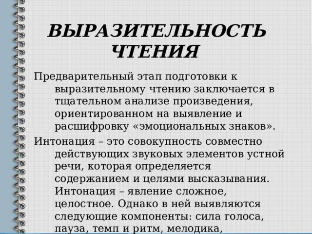 ВЫРАЗИТЕЛЬНОСТЬ ЧТЕНИЯ  Предварительный этап подготовки к выразительному чтению заключается в тщательном анализе произведения, ориентированном на выявление и расшифровку «эмоциональных знаков». Интонация – это совокупность совместно действующих звуковых элементов устной речи, которая определяется содержанием и целями высказывания. Интонация – явление сложное, целостное. Однако в ней выявляются следующие компоненты: сила голоса, пауза, темп и ритм, мелодика, эмоциональный тон, тембр. 