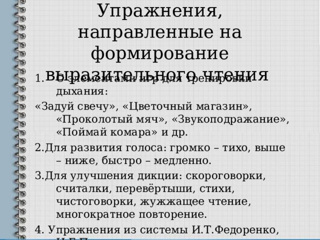 Упражнения, направленные на формирование выразительного чтения С элементами игр для тренировки дыхания: «Задуй свечу», «Цветочный магазин», «Проколотый мяч», «Звукоподражание», «Поймай комара» и др. 2.Для развития голоса: громко – тихо, выше – ниже, быстро – медленно. 3.Для улучшения дикции: скороговорки, считалки, перевёртыши, стихи, чистоговорки, жужжащее чтение, многократное повторение. 4. Упражнения из системы И.Т.Федоренко, И.Г.Пальченко. 