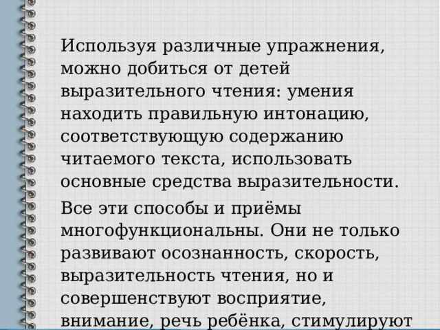 Используя различные упражнения, можно добиться от детей выразительного чтения: умения находить правильную интонацию, соответствующую содержанию читаемого текста, использовать основные средства выразительности. Все эти способы и приёмы многофункциональны. Они не только развивают осознанность, скорость, выразительность чтения, но и совершенствуют восприятие, внимание, речь ребёнка, стимулируют интерес к чтению. 