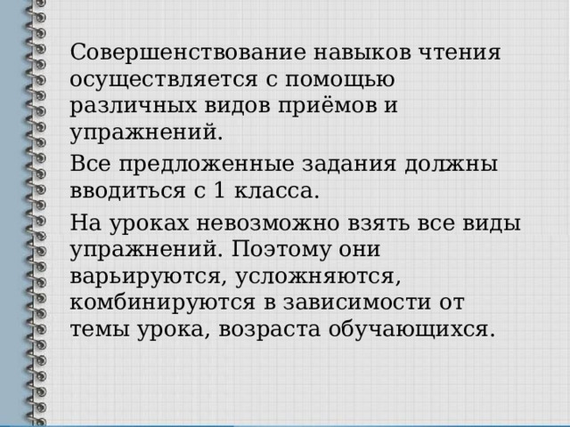 Совершенствование навыков чтения осуществляется с помощью различных видов приёмов и упражнений. Все предложенные задания должны вводиться с 1 класса. На уроках невозможно взять все виды упражнений. Поэтому они варьируются, усложняются, комбинируются в зависимости от темы урока, возраста обучающихся. 