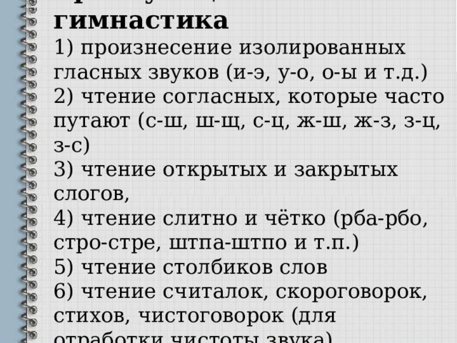 Артикуляционная гимнастика  1)  произнесение изолированных гласных звуков (и-э, у-о, о-ы и т.д.)  2)  чтение согласных, которые часто путают (с-ш, ш-щ, с-ц, ж-ш, ж-з, з-ц, з-с)  3)  чтение открытых и закрытых слогов,  4)  чтение слитно и чётко (рба-рбо, стро-стре,  штпа-штпо и т.п.)  5)  чтение столбиков слов  6)  чтение считалок, скороговорок, стихов,  чистоговорок (для отработки чистоты звука)   