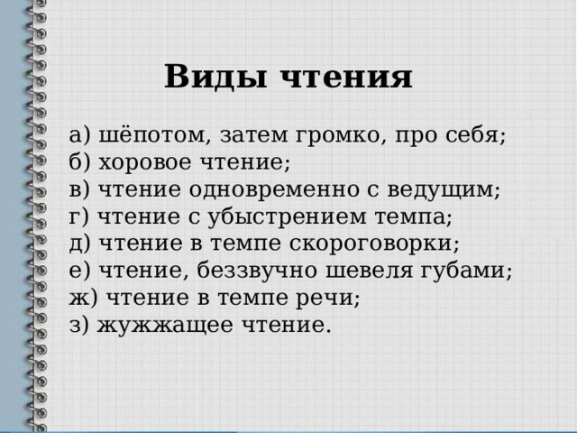 Виды чтения а) шёпотом, затем громко, про себя;  б) хоровое чтение;  в) чтение одновременно с ведущим;  г) чтение с убыстрением темпа;  д) чтение в темпе скороговорки;  е) чтение, беззвучно шевеля губами;  ж) чтение в темпе речи;  з) жужжащее чтение. 