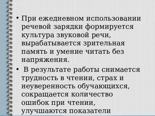 При ежедневном использовании речевой зарядки формируется культура звуковой речи, вырабатывается зрительная память и умение читать без напряжения.  В результате работы снимается трудность в чтении, страх и неуверенность обучающихся, сокращается количество ошибок при чтении, улучшаются показатели навыков чтения. 