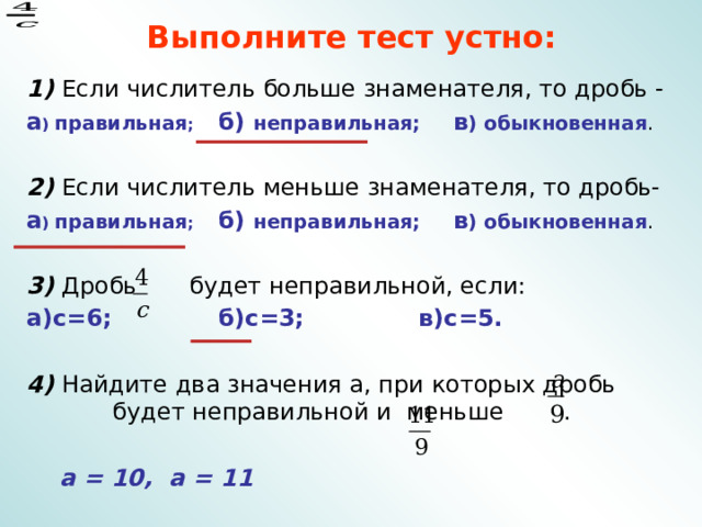 Выполните тест устно: 1) Если числитель больше знаменателя, то дробь - а ) правильная ; б) неправильная; в ) обыкновенная . 2) Если числитель меньше знаменателя, то дробь- а ) правильная ; б) неправильная; в ) обыкновенная .  3) Дробь будет неправильной, если: а)с=6; б)с=3; в)с=5.  4) Найдите два значения а, при которых дробь будет неправильной и меньше .  а = 10, а = 11 