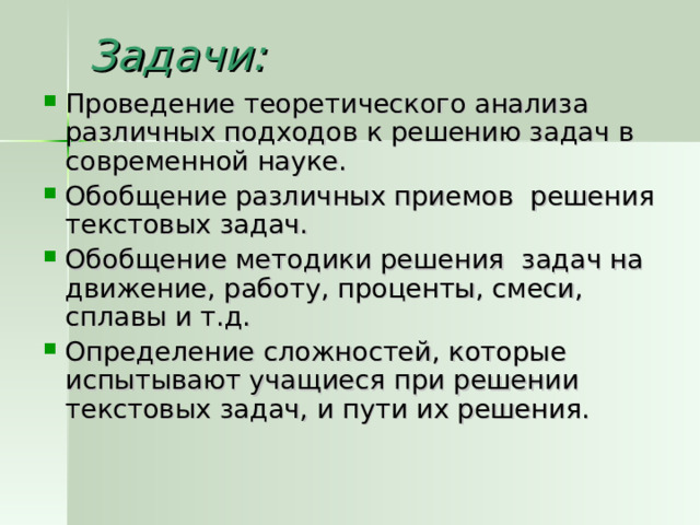 Задачи:   Проведение теоретического анализа различных подходов к решению задач в современной науке. Обобщение различных приемов решения текстовых задач. Обобщение методики решения задач на движение, работу, проценты, смеси, сплавы и т.д. Определение сложностей, которые испытывают учащиеся при решении текстовых задач, и пути их решения. 