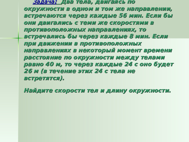  Задача :  Два тела, двигаясь по окружности в одном и том же направлении, встречаются через каждые 56 мин. Если бы они двигались с теми же скоростями в противоположных направлениях, то встречались бы через каждые 8 мин. Если при движении в противоположных направлениях в некоторый момент времени расстояние по окружности между телами равно 40 м, то через каждые 24 с оно будет 26 м (в течение этих 24 с тела не встретятся).  Найдите скорости тел и длину окружности.  