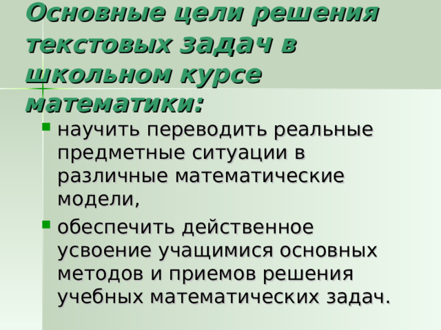 Основные цели решения текстовых задач в школьном курсе математики: научить переводить реальные предметные ситуации в различные математические модели, обеспечить действенное усвоение учащимися основных методов и приемов решения учебных математических задач. 